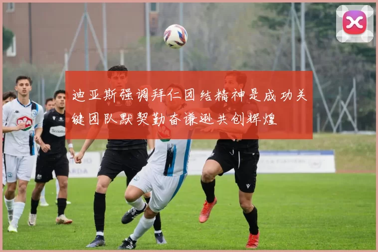 迪亚斯强调拜仁团结精神是成功关键团队默契勤奋谦逊共创辉煌