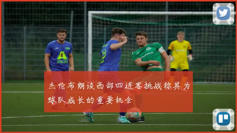杰伦布朗谈西部四连客挑战称其为球队成长的重要机会