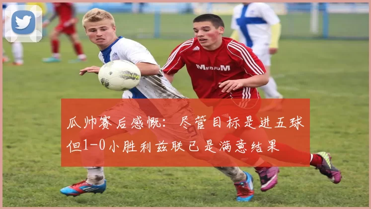 瓜帅赛后感慨：尽管目标是进五球但1-0小胜利兹联已是满意结果