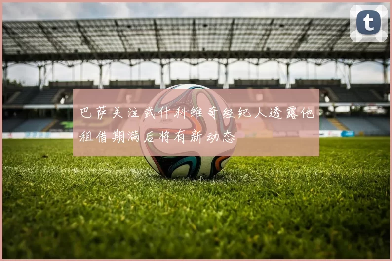 巴萨关注武什科维奇经纪人透露他租借期满后将有新动态