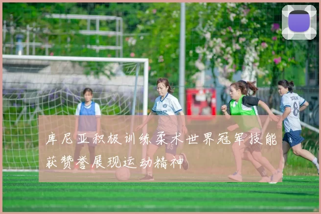 库尼亚积极训练柔术世界冠军技能获赞誉展现运动精神