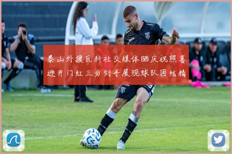 泰山外援瓦科社交媒体晒庆祝照喜迎开门红三分到手展现球队团结精神