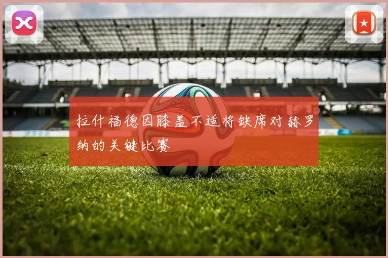 拉什福德因膝盖不适将缺席对赫罗纳的关键比赛
