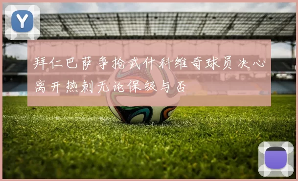 拜仁巴萨争抢武什科维奇球员决心离开热刺无论保级与否