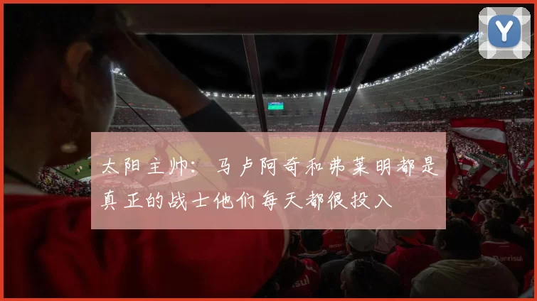 太阳主帅：马卢阿奇和弗莱明都是真正的战士他们每天都很投入