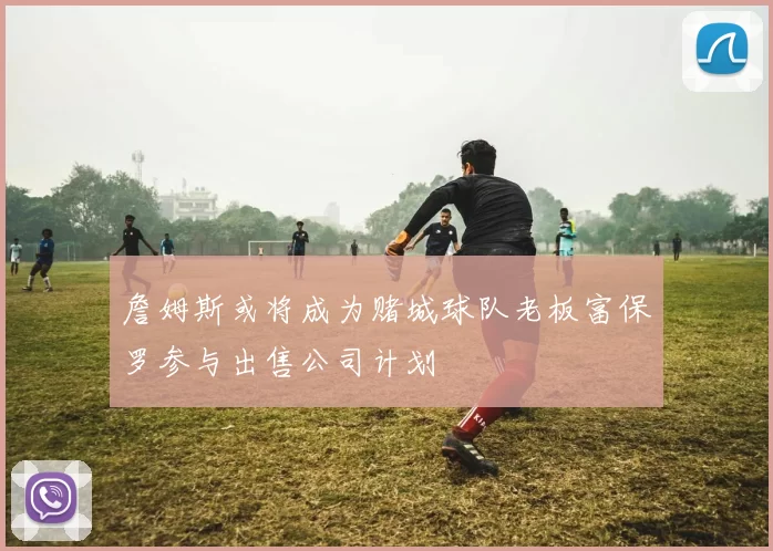 詹姆斯或将成为赌城球队老板富保罗参与出售公司计划