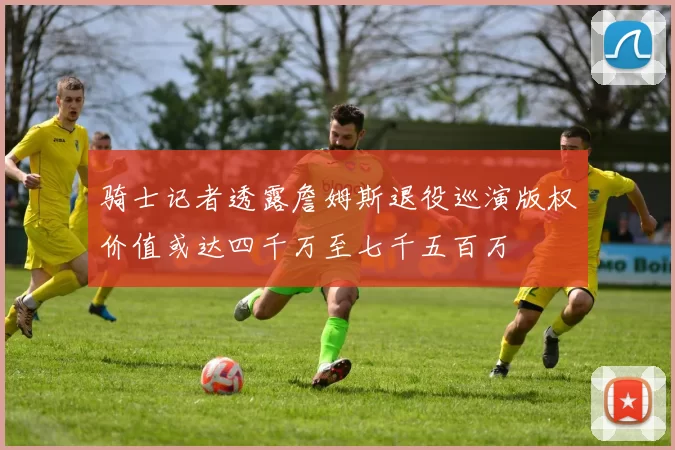 骑士记者透露詹姆斯退役巡演版权价值或达四千万至七千五百万