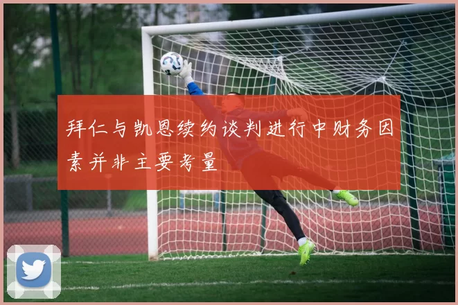 拜仁与凯恩续约谈判进行中财务因素并非主要考量