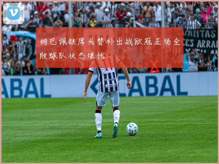 姆巴佩缺席或替补出战欧冠五场全败球队状态堪忧