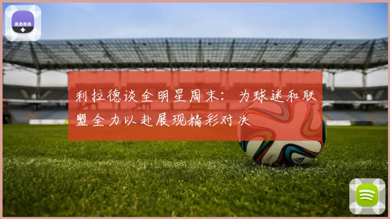利拉德谈全明星周末：为球迷和联盟全力以赴展现精彩对决