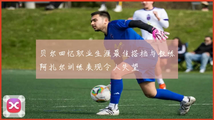 贝尔回忆职业生涯最佳搭档与教练阿扎尔训练表现令人失望