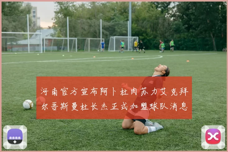 河南官方宣布阿卜杜肉苏力艾克拜尔吾斯曼杜长杰正式加盟球队消息