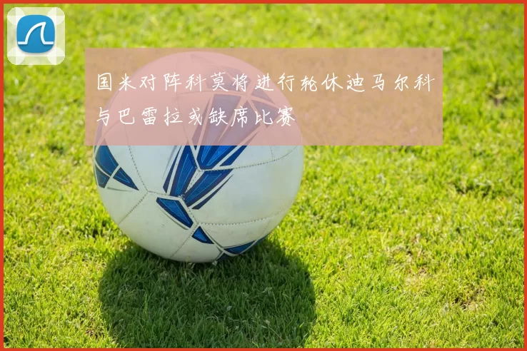 国米对阵科莫将进行轮休迪马尔科与巴雷拉或缺席比赛