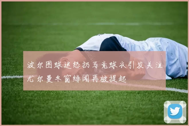 波尔图球迷怒扔马竞球衣引发关注尤尔曼冬窗绯闻再被提起