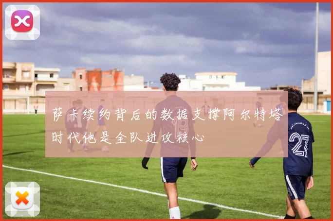 萨卡续约背后的数据支撑阿尔特塔时代他是全队进攻核心