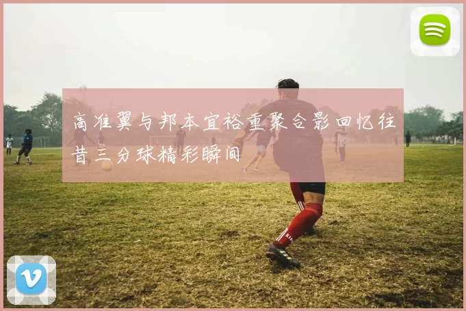 高准翼与邦本宜裕重聚合影回忆往昔三分球精彩瞬间