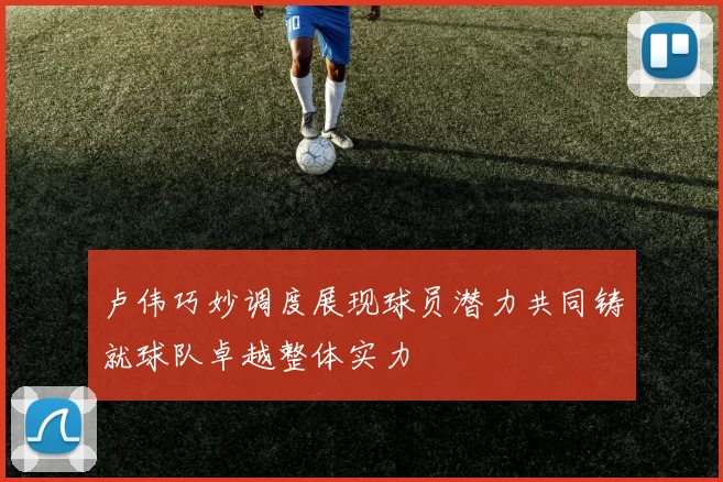 卢伟巧妙调度展现球员潜力共同铸就球队卓越整体实力