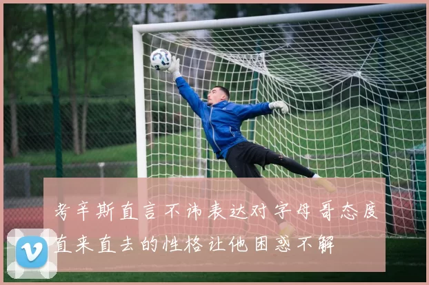 考辛斯直言不讳表达对字母哥态度直来直去的性格让他困惑不解