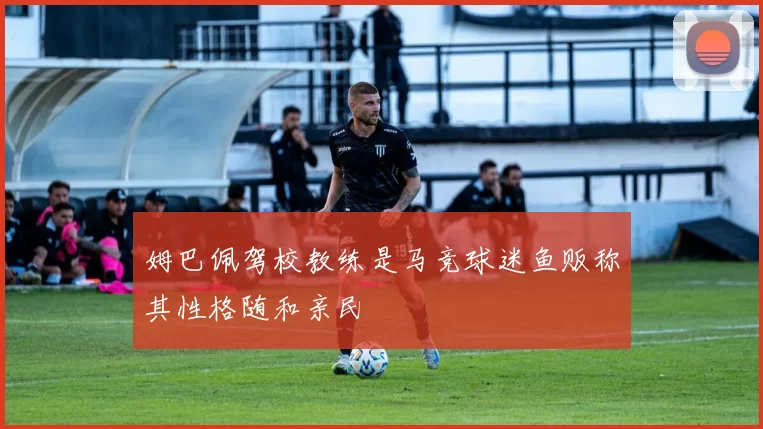 姆巴佩驾校教练是马竞球迷鱼贩称其性格随和亲民