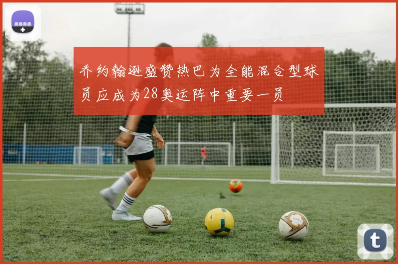 乔约翰逊盛赞热巴为全能混合型球员应成为28奥运阵中重要一员