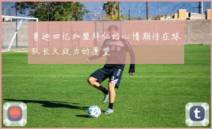 鲁迪回忆加盟拜仁的心情期待在球队长久效力的愿望